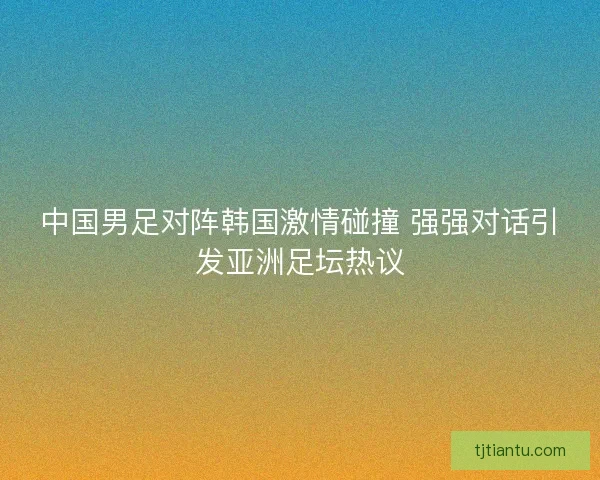 中国男足对阵韩国激情碰撞 强强对话引发亚洲足坛热议