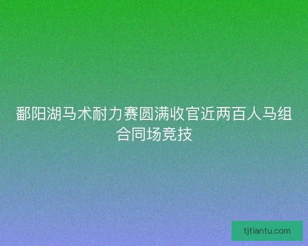 鄱阳湖马术耐力赛圆满收官近两百人马组合同场竞技