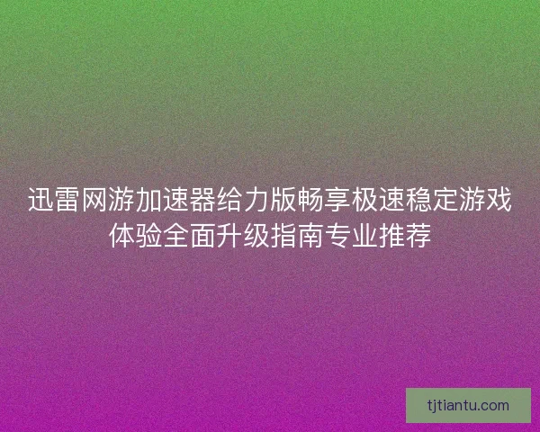 迅雷网游加速器给力版畅享极速稳定游戏体验全面升级指南专业推荐