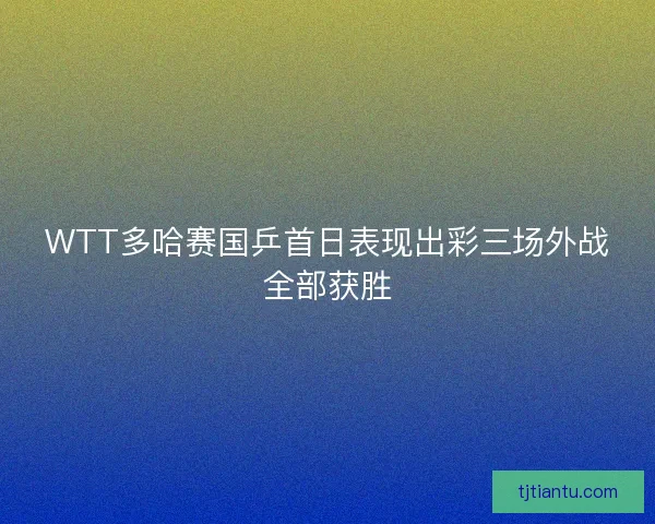 WTT多哈赛国乒首日表现出彩三场外战全部获胜