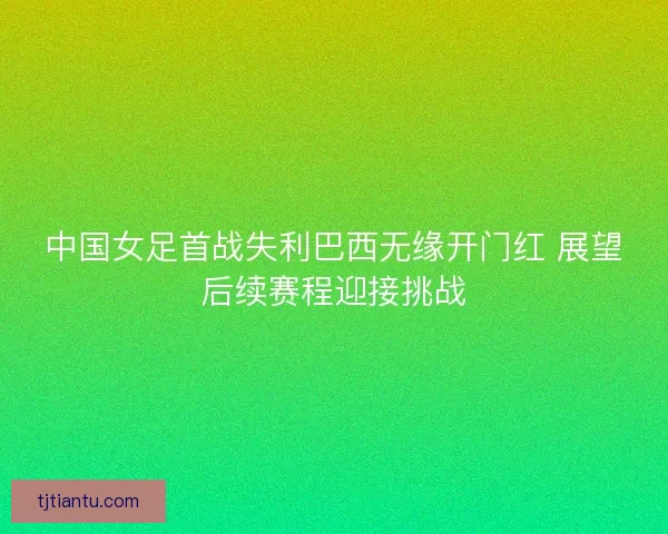 中国女足首战失利巴西无缘开门红 展望后续赛程迎接挑战