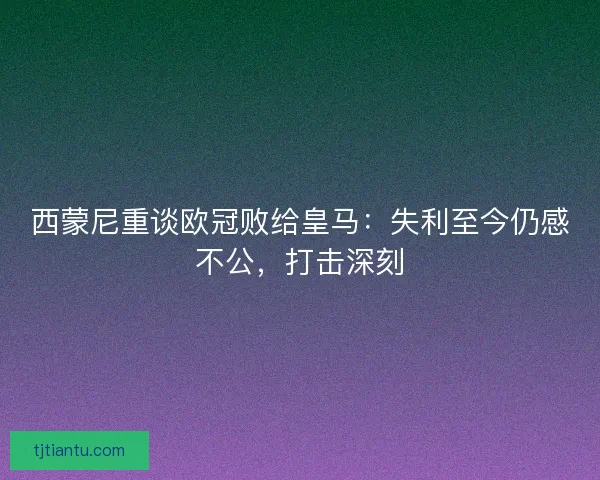 西蒙尼重谈欧冠败给皇马：失利至今仍感不公，打击深刻