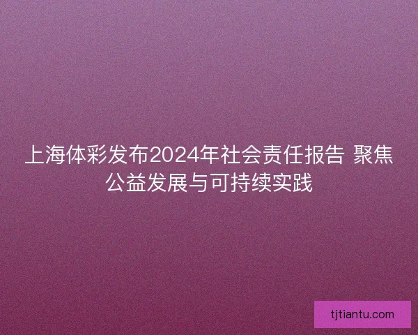 上海体彩发布2024年社会责任报告 聚焦公益发展与可持续实践