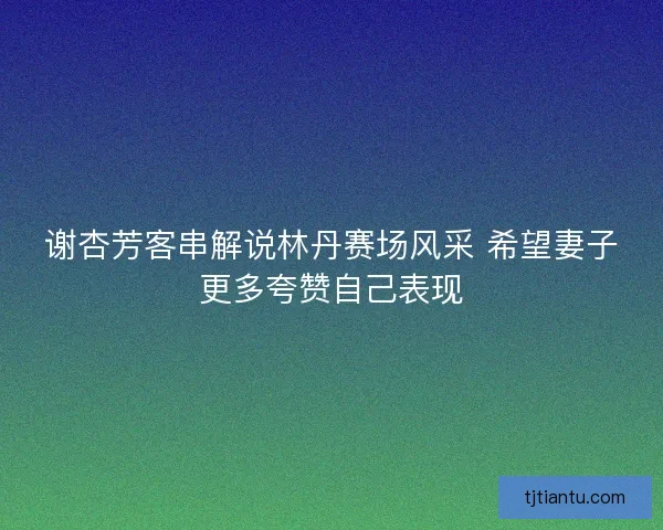 谢杏芳客串解说林丹赛场风采 希望妻子更多夸赞自己表现