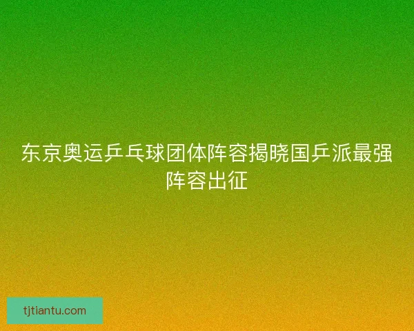东京奥运乒乓球团体阵容揭晓国乒派最强阵容出征