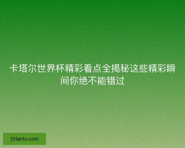 卡塔尔世界杯精彩看点全揭秘这些精彩瞬间你绝不能错过