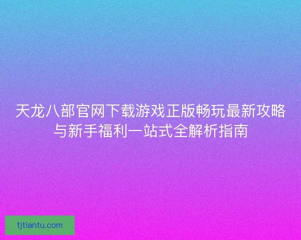天龙八部官网下载游戏正版畅玩最新攻略与新手福利一站式全解析指南
